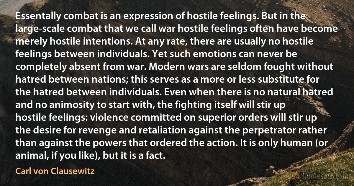 Essentally combat is an expression of hostile feelings. But in the large-scale combat that we call war hostile feelings often have become merely hostile intentions. At any rate, there are usually no hostile feelings between individuals. Yet such emotions can never be completely absent from war. Modern wars are seldom fought without hatred between nations; this serves as a more or less substitute for the hatred between individuals. Even when there is no natural hatred and no animosity to start with, the fighting itself will stir up hostile feelings: violence committed on superior orders will stir up the desire for revenge and retaliation against the perpetrator rather than against the powers that ordered the action. It is only human (or animal, if you like), but it is a fact. (Carl von Clausewitz)