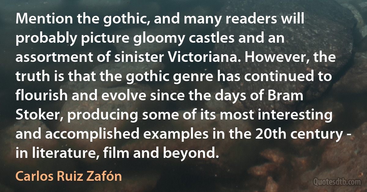 Mention the gothic, and many readers will probably picture gloomy castles and an assortment of sinister Victoriana. However, the truth is that the gothic genre has continued to flourish and evolve since the days of Bram Stoker, producing some of its most interesting and accomplished examples in the 20th century - in literature, film and beyond. (Carlos Ruiz Zafón)