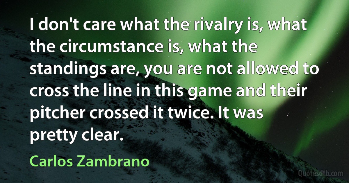 I don't care what the rivalry is, what the circumstance is, what the standings are, you are not allowed to cross the line in this game and their pitcher crossed it twice. It was pretty clear. (Carlos Zambrano)