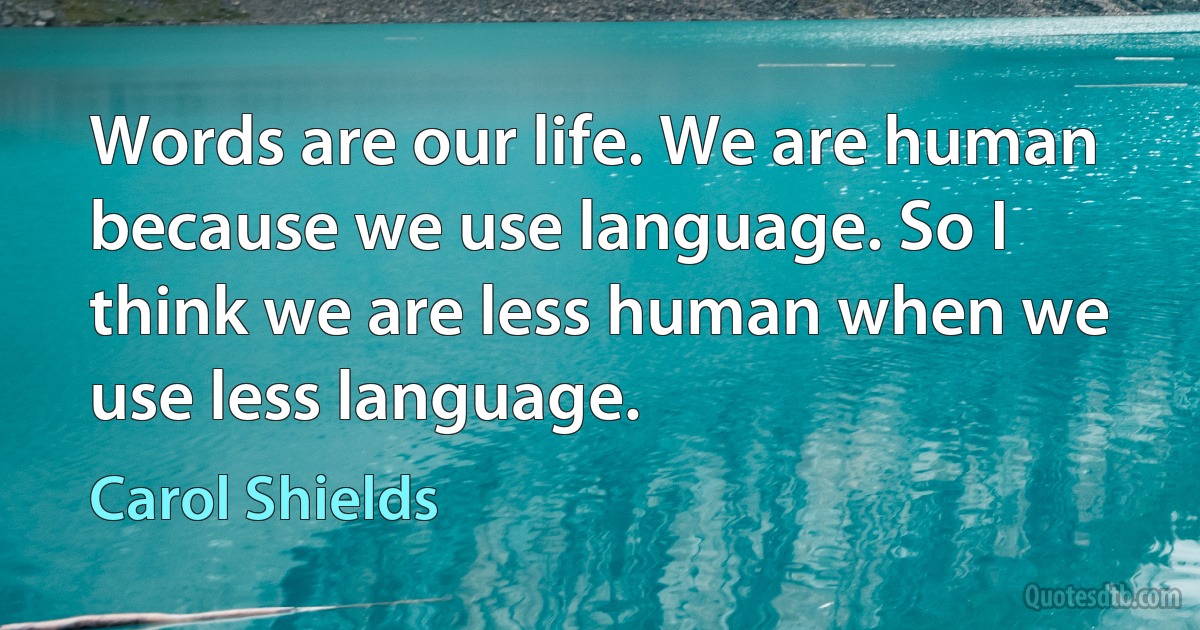 Words are our life. We are human because we use language. So I think we are less human when we use less language. (Carol Shields)