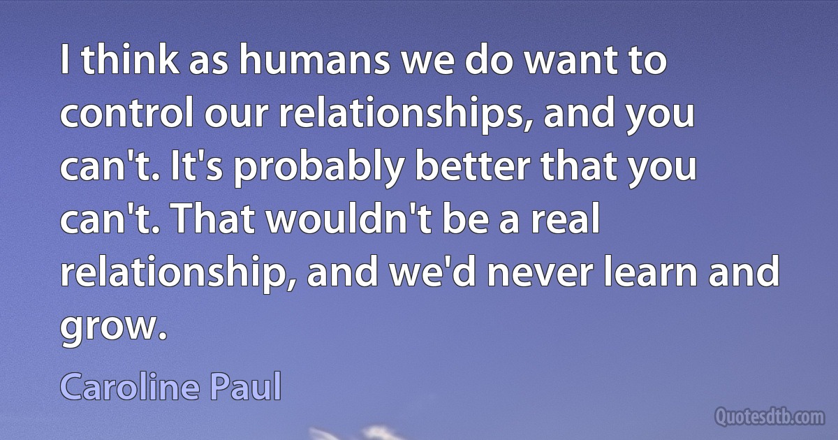 I think as humans we do want to control our relationships, and you can't. It's probably better that you can't. That wouldn't be a real relationship, and we'd never learn and grow. (Caroline Paul)