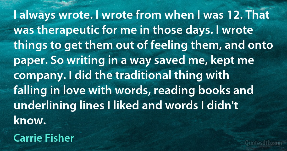 I always wrote. I wrote from when I was 12. That was therapeutic for me in those days. I wrote things to get them out of feeling them, and onto paper. So writing in a way saved me, kept me company. I did the traditional thing with falling in love with words, reading books and underlining lines I liked and words I didn't know. (Carrie Fisher)