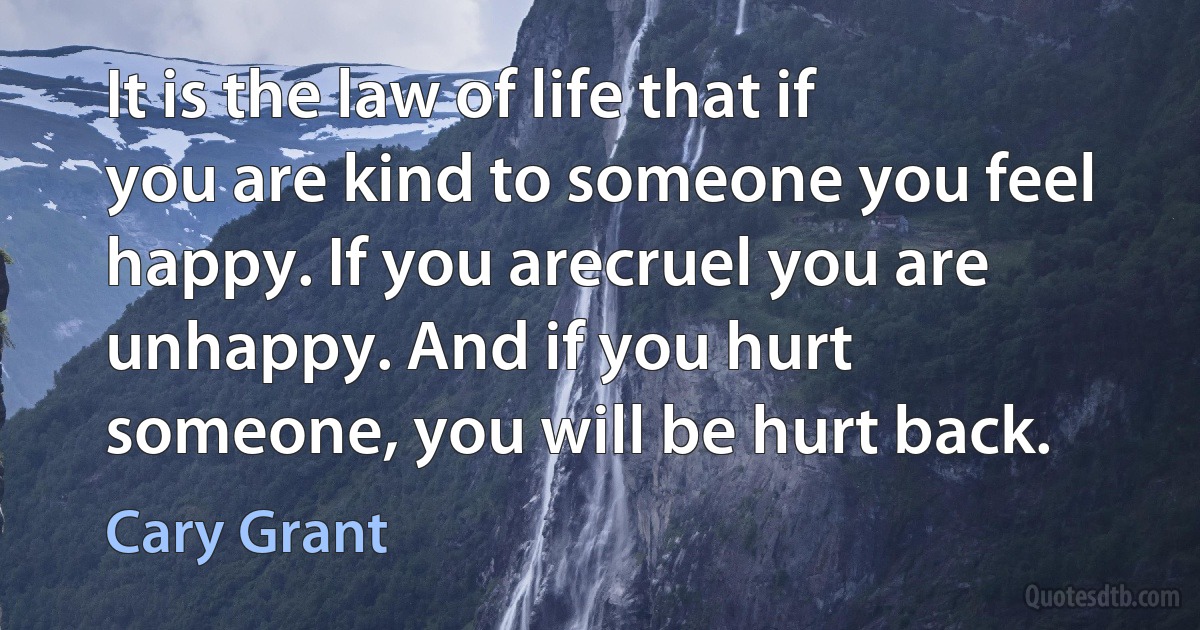 It is the law of life that if you are kind to someone you feel happy. If you arecruel you are unhappy. And if you hurt someone, you will be hurt back. (Cary Grant)