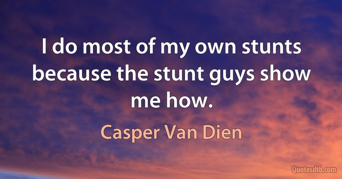 I do most of my own stunts because the stunt guys show me how. (Casper Van Dien)