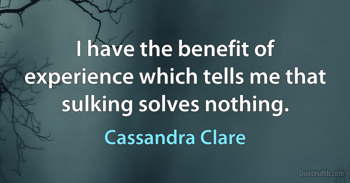 I have the benefit of experience which tells me that sulking solves nothing. (Cassandra Clare)