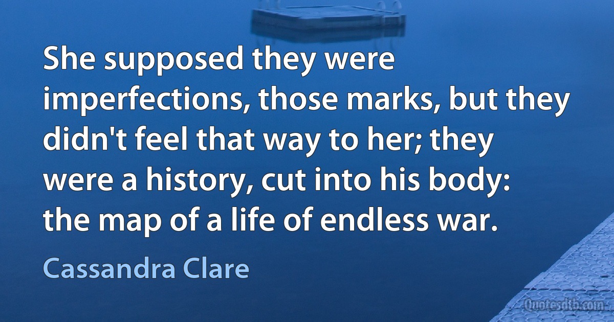 She supposed they were imperfections, those marks, but they didn't feel that way to her; they were a history, cut into his body: the map of a life of endless war. (Cassandra Clare)