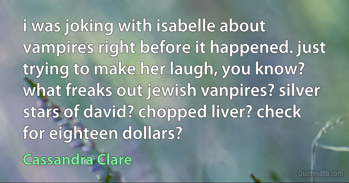 i was joking with isabelle about vampires right before it happened. just trying to make her laugh, you know? what freaks out jewish vanpires? silver stars of david? chopped liver? check for eighteen dollars? (Cassandra Clare)