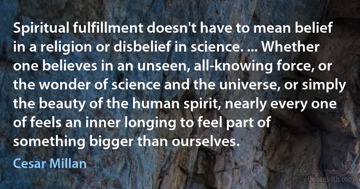 Spiritual fulfillment doesn't have to mean belief in a religion or disbelief in science. ... Whether one believes in an unseen, all-knowing force, or the wonder of science and the universe, or simply the beauty of the human spirit, nearly every one of feels an inner longing to feel part of something bigger than ourselves. (Cesar Millan)