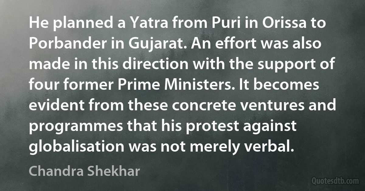 He planned a Yatra from Puri in Orissa to Porbander in Gujarat. An effort was also made in this direction with the support of four former Prime Ministers. It becomes evident from these concrete ventures and programmes that his protest against globalisation was not merely verbal. (Chandra Shekhar)