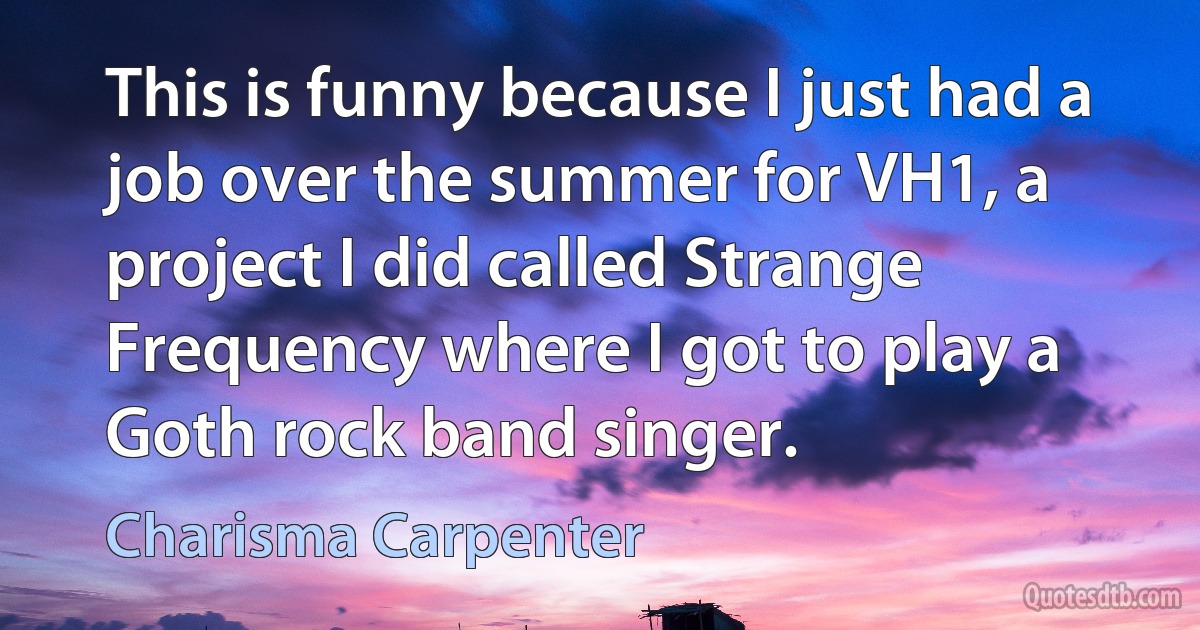 This is funny because I just had a job over the summer for VH1, a project I did called Strange Frequency where I got to play a Goth rock band singer. (Charisma Carpenter)