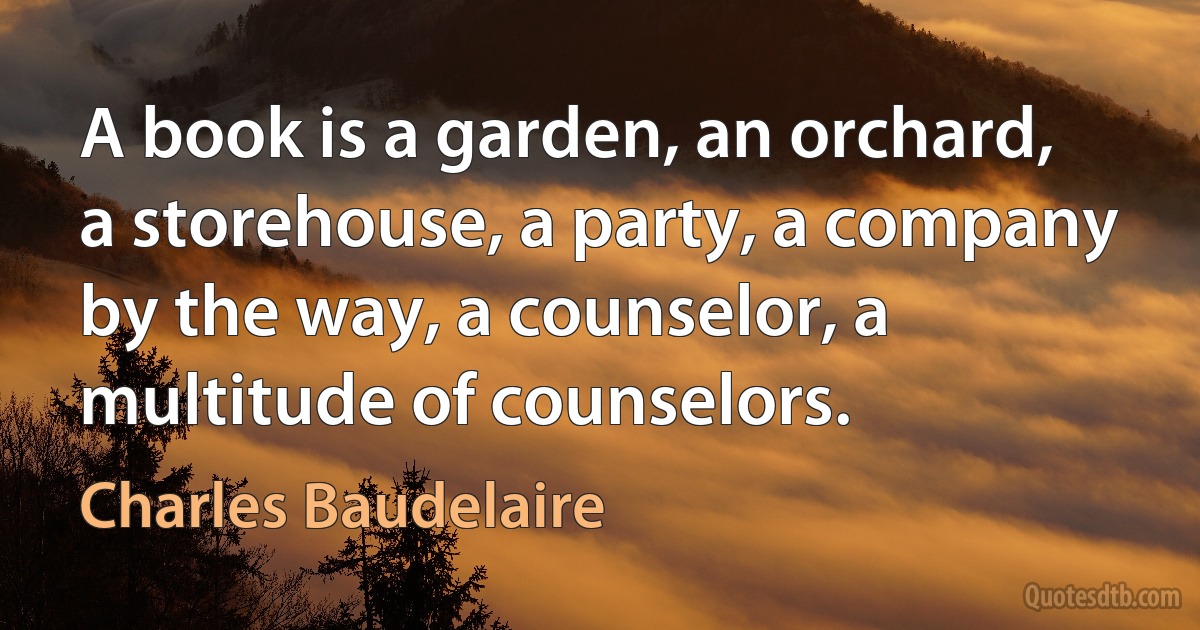 A book is a garden, an orchard, a storehouse, a party, a company by the way, a counselor, a multitude of counselors. (Charles Baudelaire)