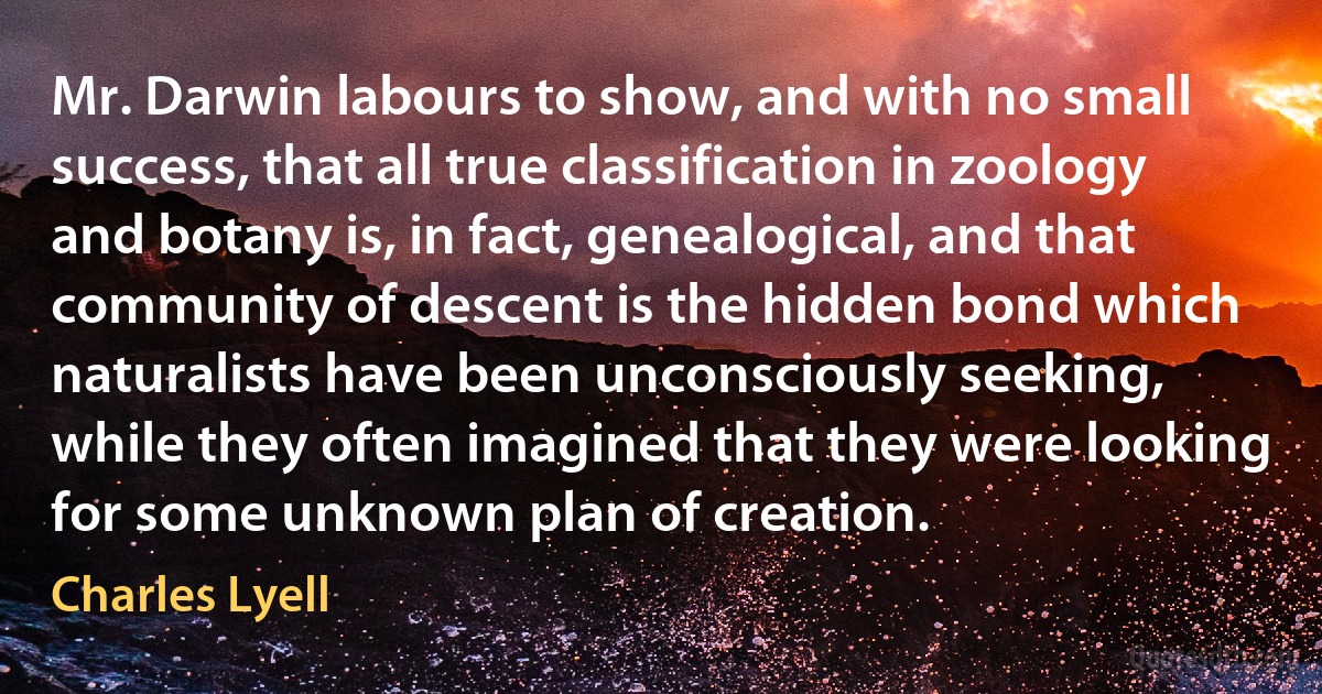 Mr. Darwin labours to show, and with no small success, that all true classification in zoology and botany is, in fact, genealogical, and that community of descent is the hidden bond which naturalists have been unconsciously seeking, while they often imagined that they were looking for some unknown plan of creation. (Charles Lyell)