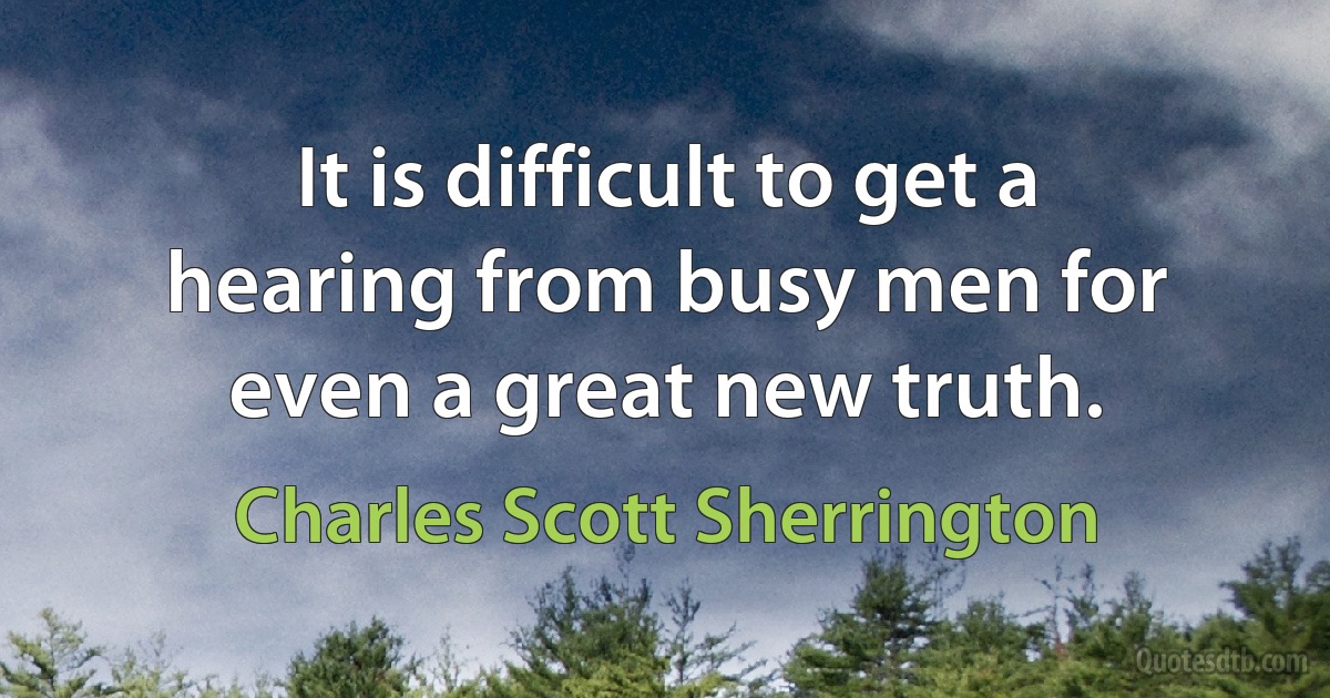 It is difficult to get a hearing from busy men for even a great new truth. (Charles Scott Sherrington)