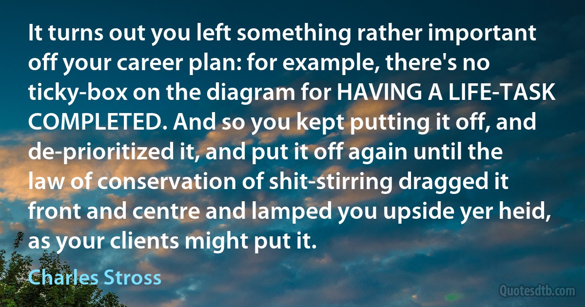 It turns out you left something rather important off your career plan: for example, there's no ticky-box on the diagram for HAVING A LIFE-TASK COMPLETED. And so you kept putting it off, and de-prioritized it, and put it off again until the law of conservation of shit-stirring dragged it front and centre and lamped you upside yer heid, as your clients might put it. (Charles Stross)