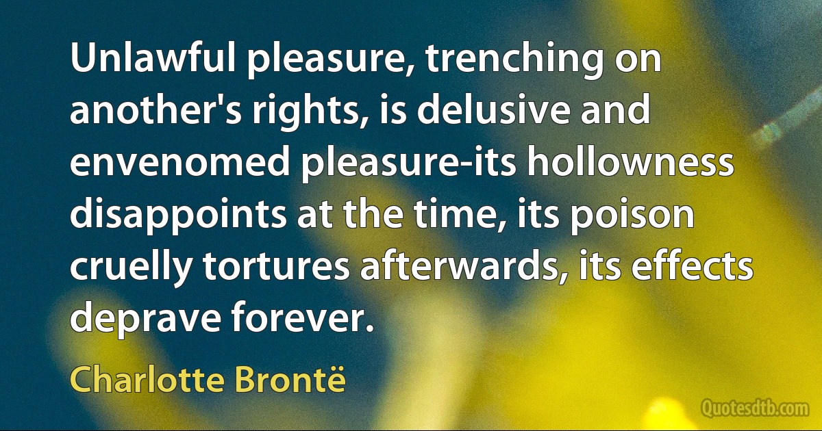 Unlawful pleasure, trenching on another's rights, is delusive and envenomed pleasure-its hollowness disappoints at the time, its poison cruelly tortures afterwards, its effects deprave forever. (Charlotte Brontë)