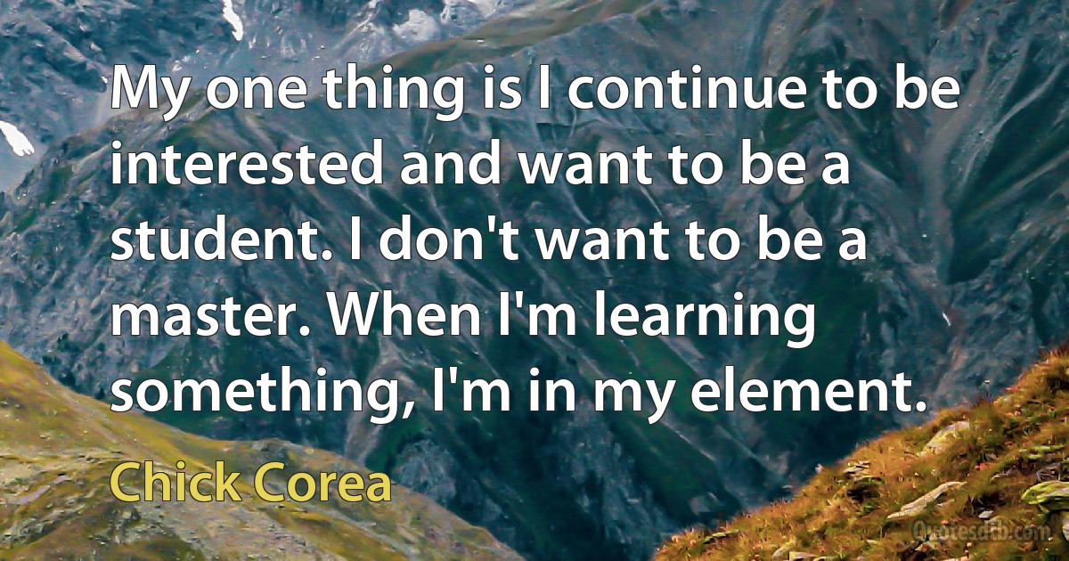 My one thing is I continue to be interested and want to be a student. I don't want to be a master. When I'm learning something, I'm in my element. (Chick Corea)