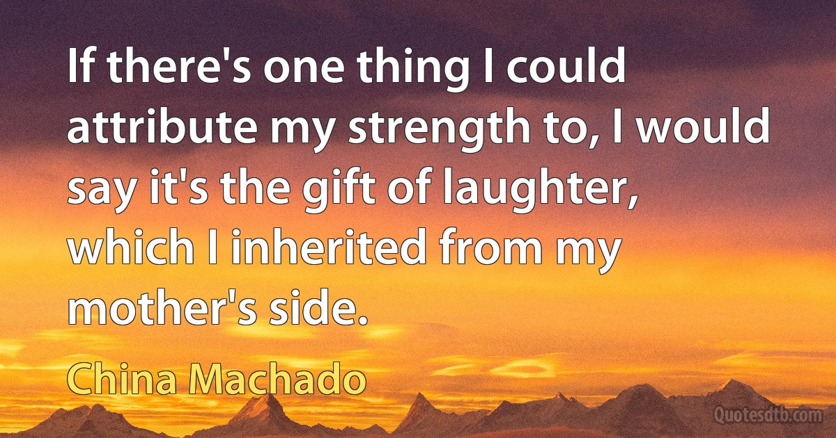 If there's one thing I could attribute my strength to, I would say it's the gift of laughter, which I inherited from my mother's side. (China Machado)