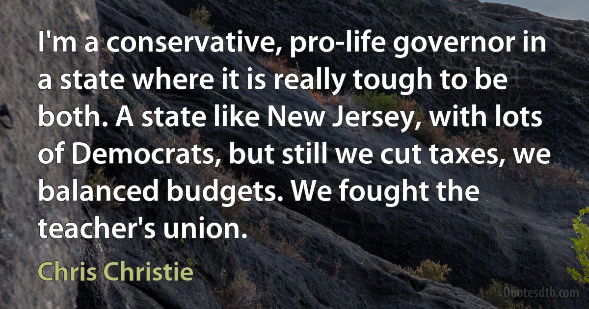 I'm a conservative, pro-life governor in a state where it is really tough to be both. A state like New Jersey, with lots of Democrats, but still we cut taxes, we balanced budgets. We fought the teacher's union. (Chris Christie)