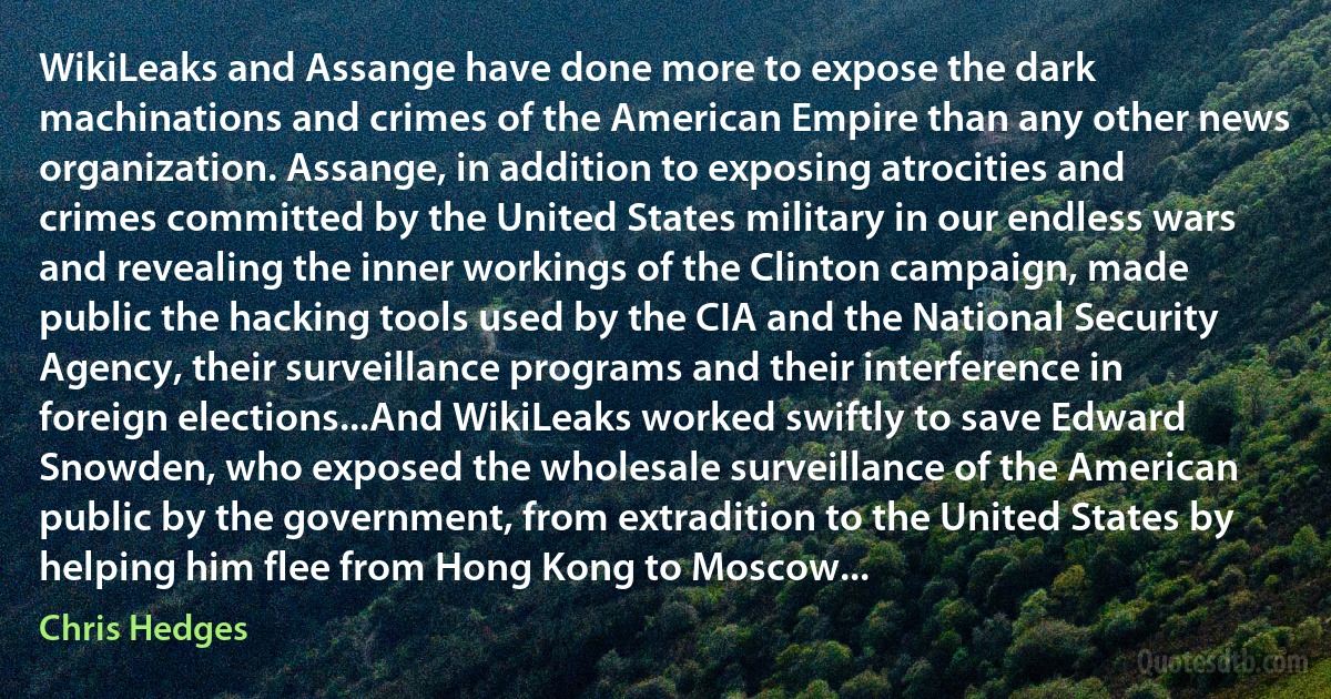 WikiLeaks and Assange have done more to expose the dark machinations and crimes of the American Empire than any other news organization. Assange, in addition to exposing atrocities and crimes committed by the United States military in our endless wars and revealing the inner workings of the Clinton campaign, made public the hacking tools used by the CIA and the National Security Agency, their surveillance programs and their interference in foreign elections...And WikiLeaks worked swiftly to save Edward Snowden, who exposed the wholesale surveillance of the American public by the government, from extradition to the United States by helping him flee from Hong Kong to Moscow... (Chris Hedges)