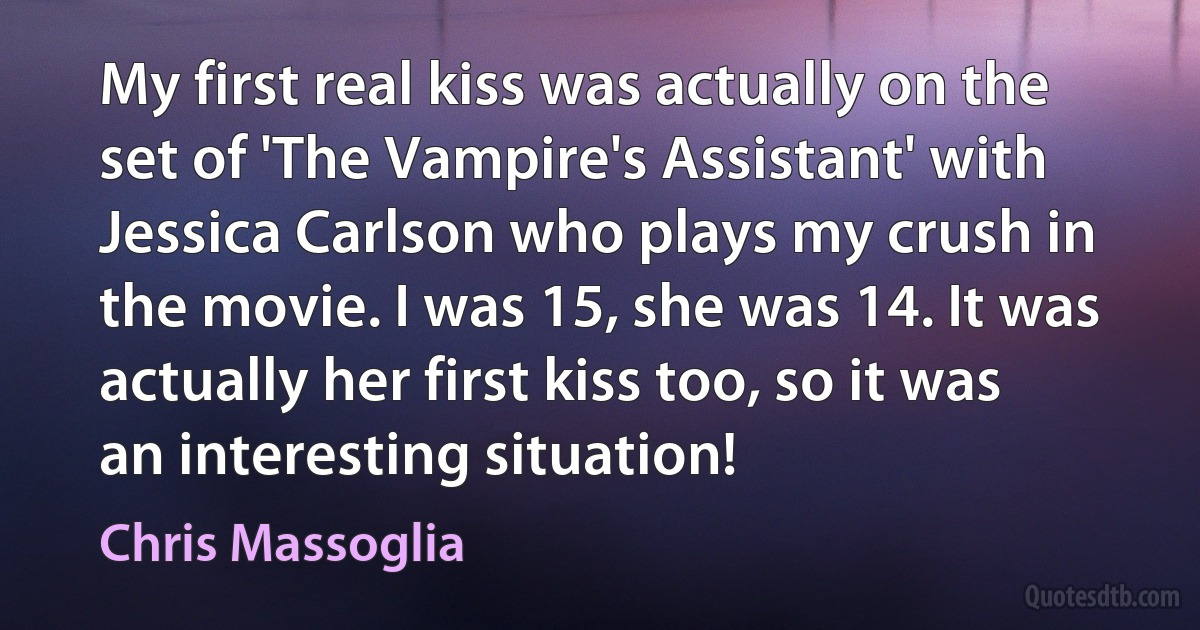 My first real kiss was actually on the set of 'The Vampire's Assistant' with Jessica Carlson who plays my crush in the movie. I was 15, she was 14. It was actually her first kiss too, so it was an interesting situation! (Chris Massoglia)