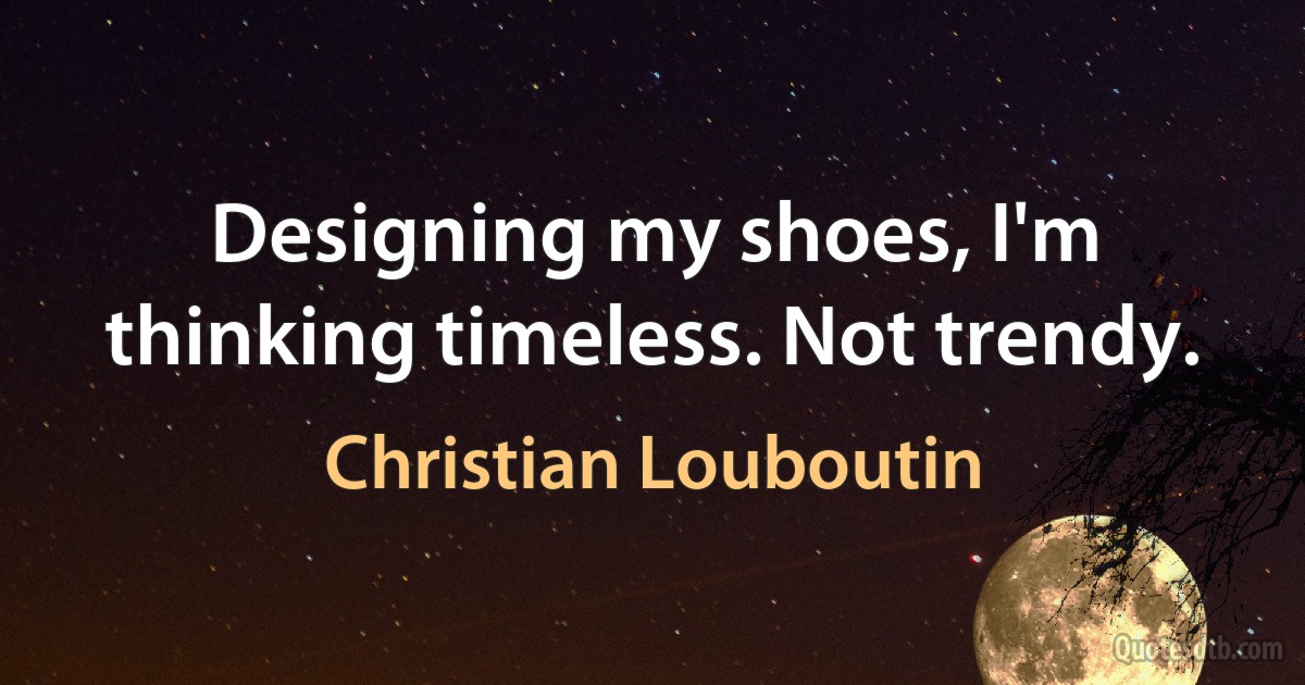 Designing my shoes, I'm thinking timeless. Not trendy. (Christian Louboutin)