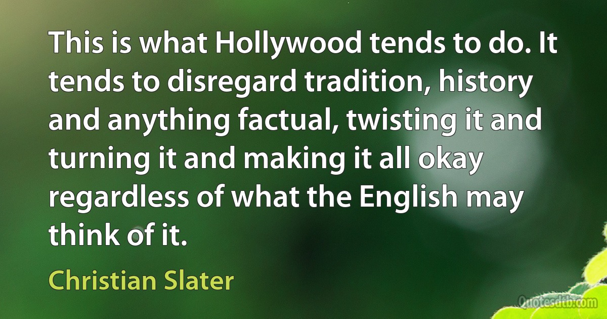 This is what Hollywood tends to do. It tends to disregard tradition, history and anything factual, twisting it and turning it and making it all okay regardless of what the English may think of it. (Christian Slater)