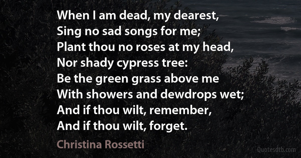 When I am dead, my dearest,
Sing no sad songs for me;
Plant thou no roses at my head,
Nor shady cypress tree:
Be the green grass above me
With showers and dewdrops wet;
And if thou wilt, remember,
And if thou wilt, forget. (Christina Rossetti)