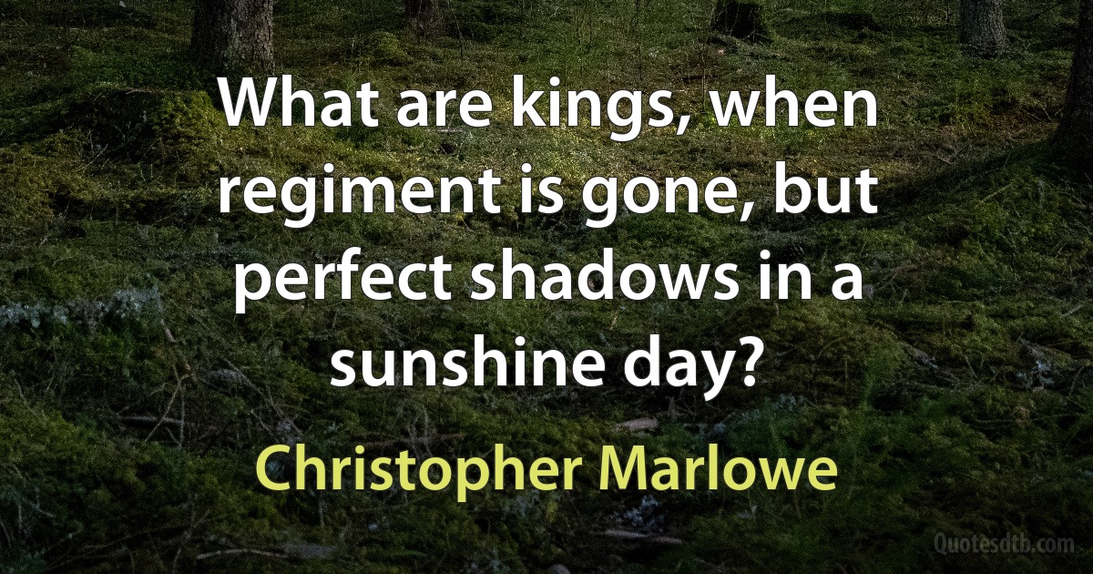 What are kings, when regiment is gone, but perfect shadows in a sunshine day? (Christopher Marlowe)