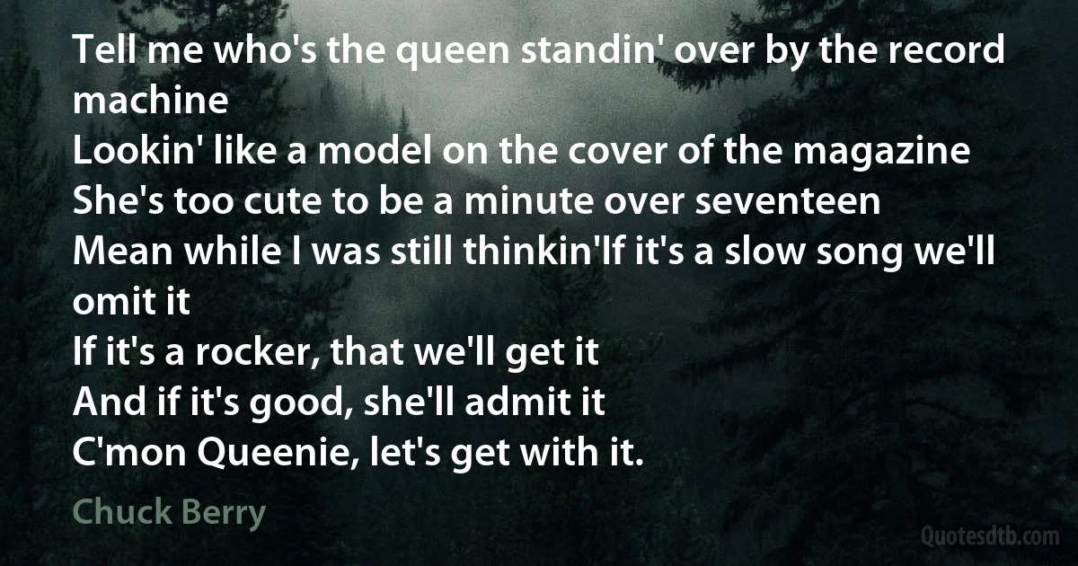 Tell me who's the queen standin' over by the record machine
Lookin' like a model on the cover of the magazine
She's too cute to be a minute over seventeen
Mean while I was still thinkin'If it's a slow song we'll omit it
If it's a rocker, that we'll get it
And if it's good, she'll admit it
C'mon Queenie, let's get with it. (Chuck Berry)