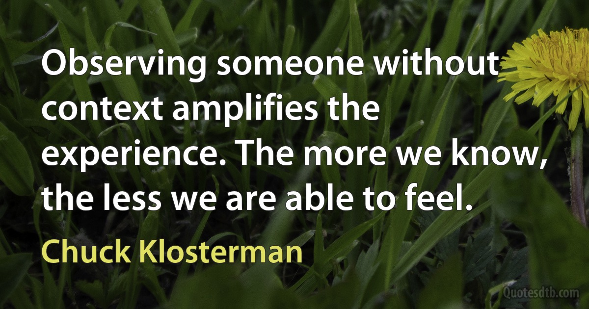 Observing someone without context amplifies the experience. The more we know, the less we are able to feel. (Chuck Klosterman)