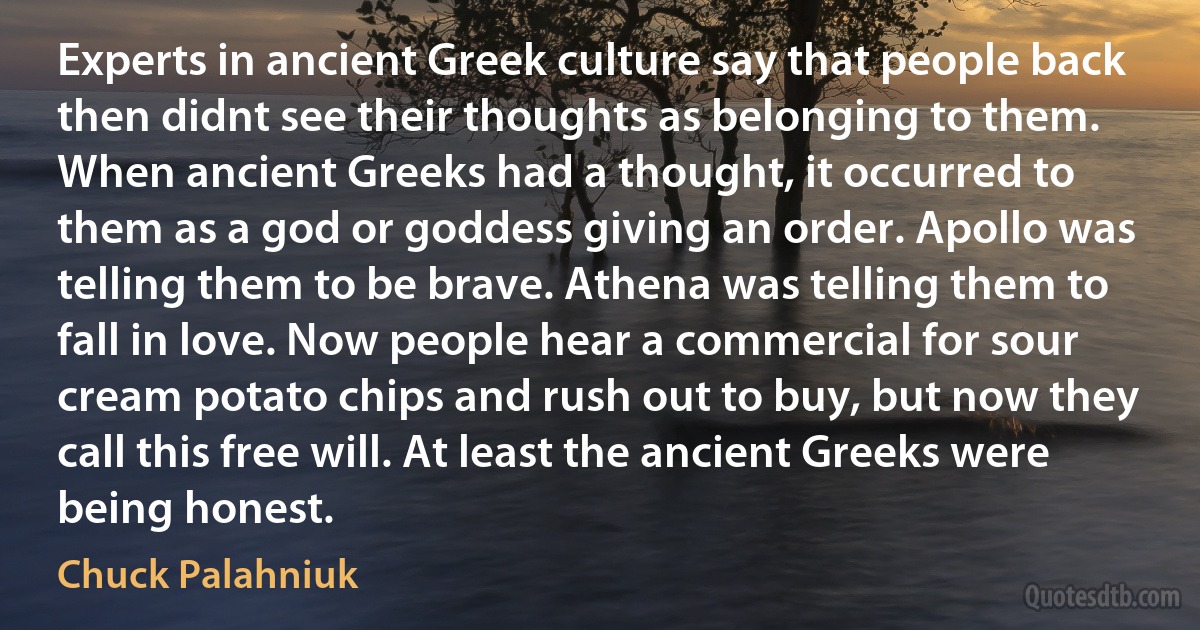 Experts in ancient Greek culture say that people back then didnt see their thoughts as belonging to them. When ancient Greeks had a thought, it occurred to them as a god or goddess giving an order. Apollo was telling them to be brave. Athena was telling them to fall in love. Now people hear a commercial for sour cream potato chips and rush out to buy, but now they call this free will. At least the ancient Greeks were being honest. (Chuck Palahniuk)