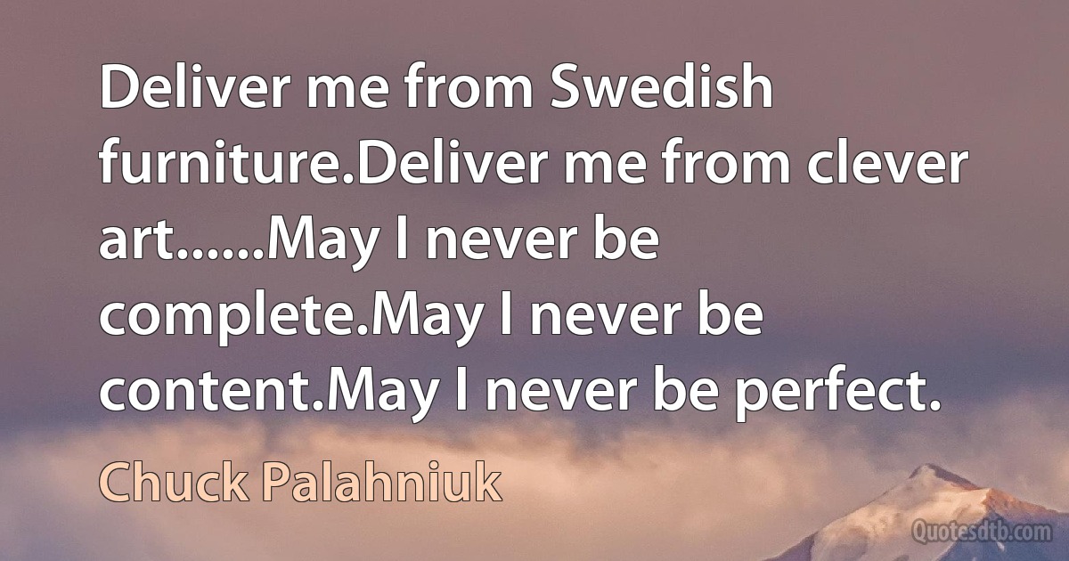 Deliver me from Swedish furniture.Deliver me from clever art......May I never be complete.May I never be content.May I never be perfect. (Chuck Palahniuk)