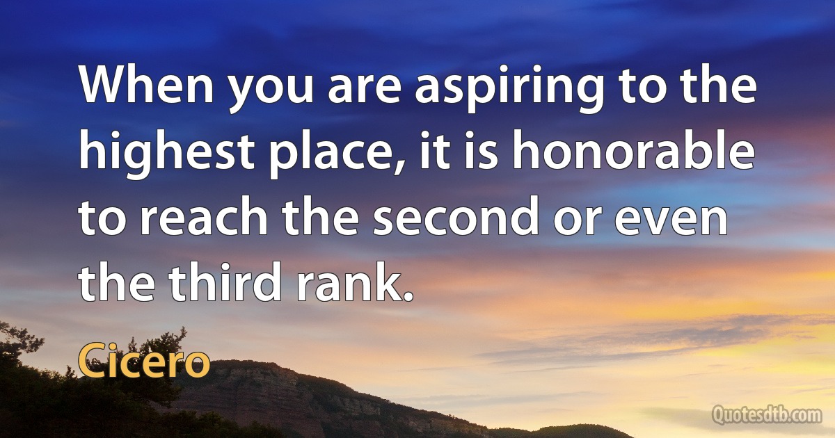 When you are aspiring to the highest place, it is honorable to reach the second or even the third rank. (Cicero)