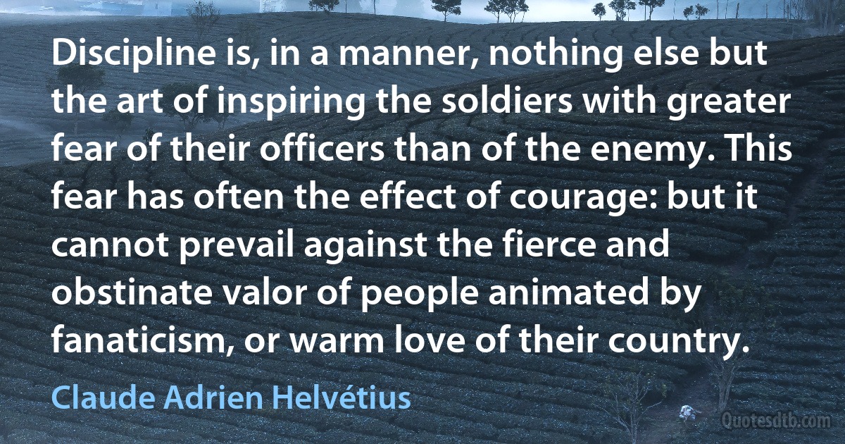 Discipline is, in a manner, nothing else but the art of inspiring the soldiers with greater fear of their officers than of the enemy. This fear has often the effect of courage: but it cannot prevail against the fierce and obstinate valor of people animated by fanaticism, or warm love of their country. (Claude Adrien Helvétius)