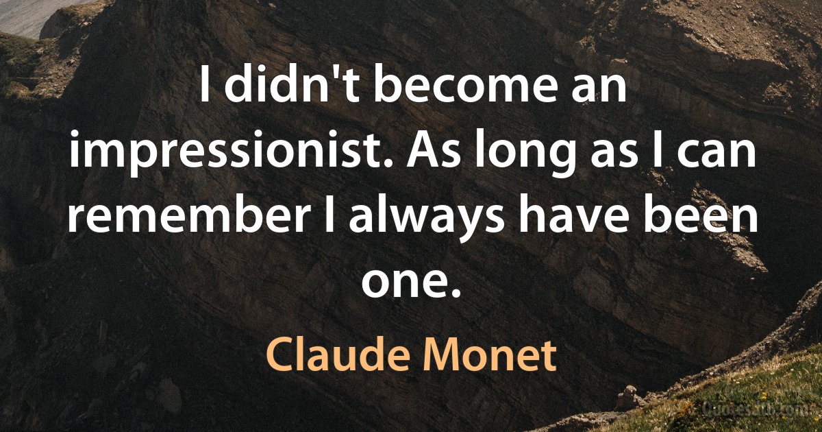 I didn't become an impressionist. As long as I can remember I always have been one. (Claude Monet)