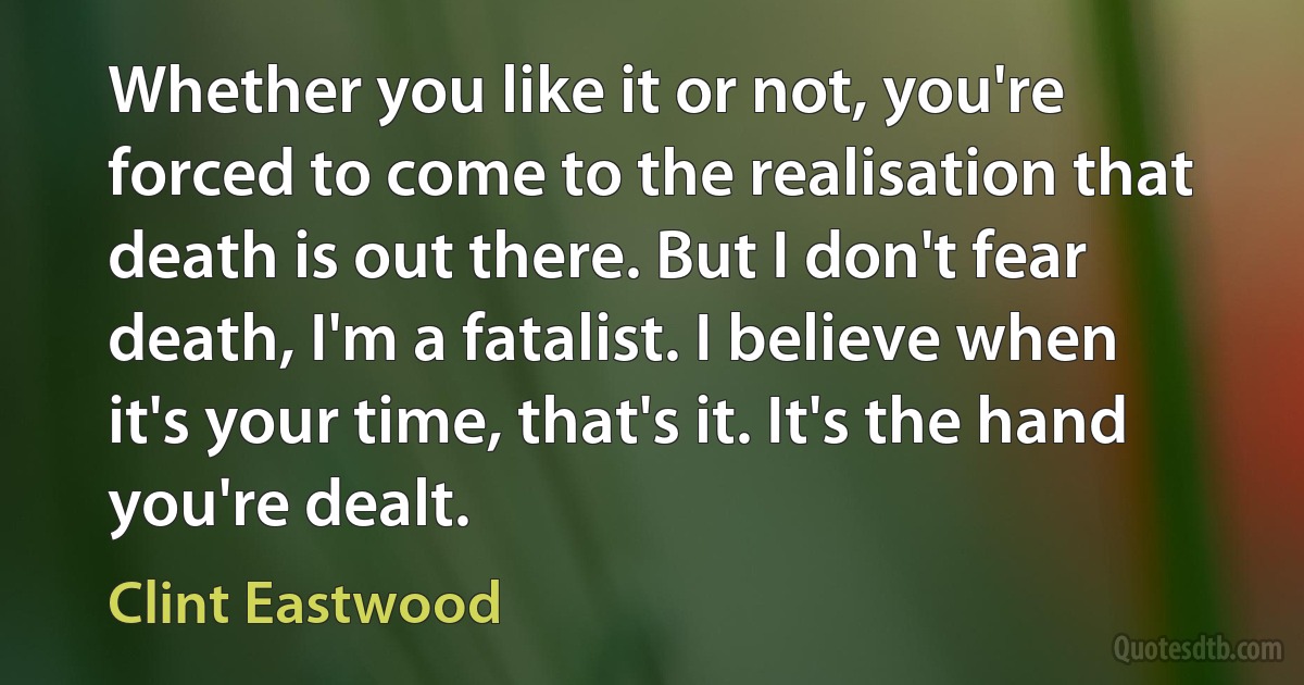 Whether you like it or not, you're forced to come to the realisation that death is out there. But I don't fear death, I'm a fatalist. I believe when it's your time, that's it. It's the hand you're dealt. (Clint Eastwood)