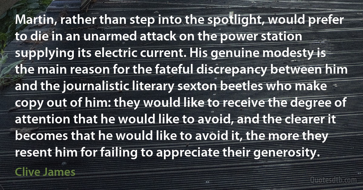 Martin, rather than step into the spotlight, would prefer to die in an unarmed attack on the power station supplying its electric current. His genuine modesty is the main reason for the fateful discrepancy between him and the journalistic literary sexton beetles who make copy out of him: they would like to receive the degree of attention that he would like to avoid, and the clearer it becomes that he would like to avoid it, the more they resent him for failing to appreciate their generosity. (Clive James)