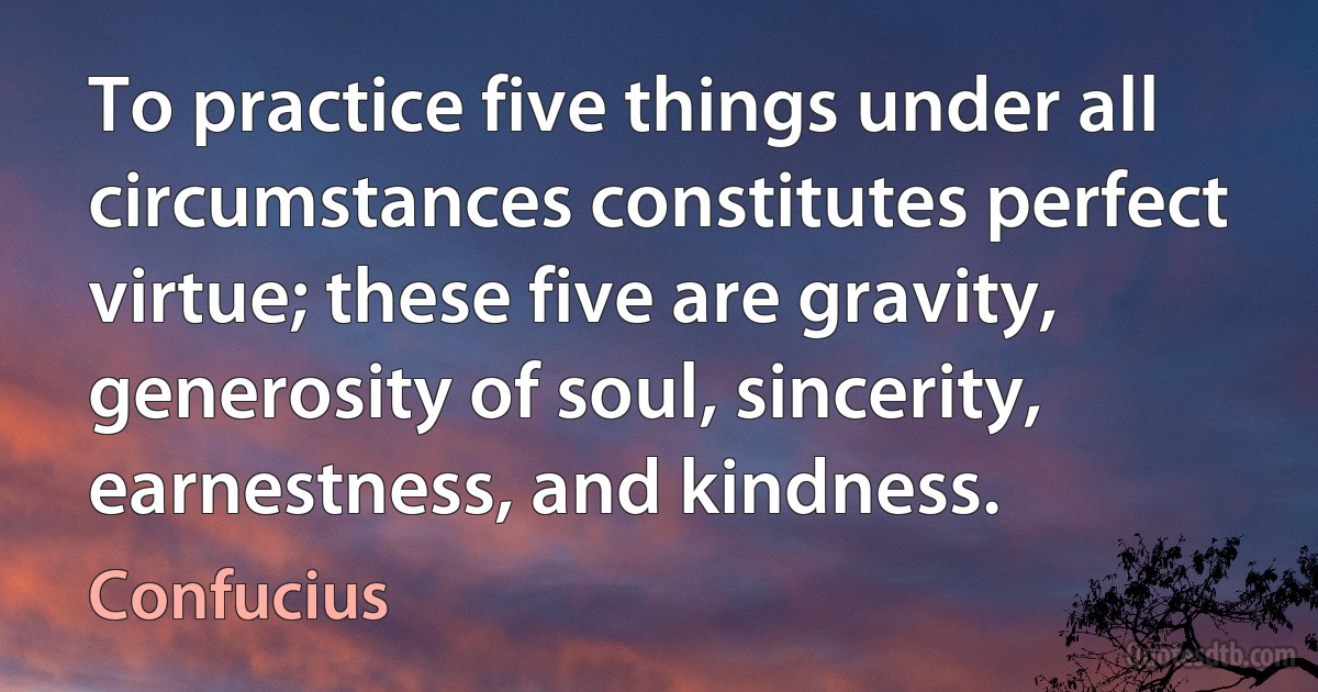 To practice five things under all circumstances constitutes perfect virtue; these five are gravity, generosity of soul, sincerity, earnestness, and kindness. (Confucius)