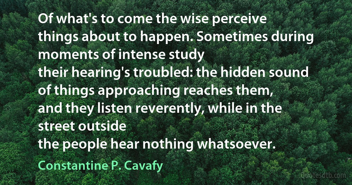 Of what's to come the wise perceive
things about to happen. Sometimes during moments of intense study
their hearing's troubled: the hidden sound
of things approaching reaches them,
and they listen reverently, while in the street outside
the people hear nothing whatsoever. (Constantine P. Cavafy)