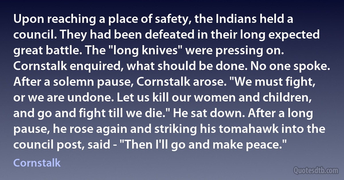 Upon reaching a place of safety, the Indians held a council. They had been defeated in their long expected great battle. The "long knives" were pressing on. Cornstalk enquired, what should be done. No one spoke. After a solemn pause, Cornstalk arose. "We must fight, or we are undone. Let us kill our women and children, and go and fight till we die." He sat down. After a long pause, he rose again and striking his tomahawk into the council post, said - "Then I'll go and make peace." (Cornstalk)