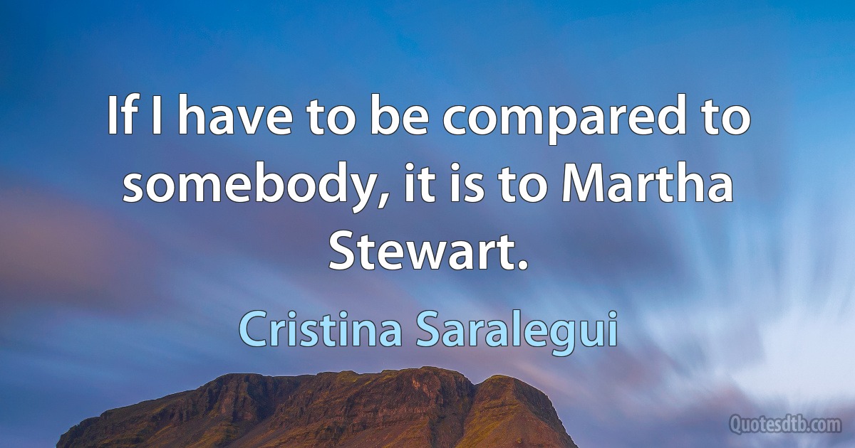 If I have to be compared to somebody, it is to Martha Stewart. (Cristina Saralegui)