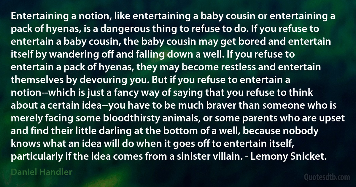 Entertaining a notion, like entertaining a baby cousin or entertaining a pack of hyenas, is a dangerous thing to refuse to do. If you refuse to entertain a baby cousin, the baby cousin may get bored and entertain itself by wandering off and falling down a well. If you refuse to entertain a pack of hyenas, they may become restless and entertain themselves by devouring you. But if you refuse to entertain a notion--which is just a fancy way of saying that you refuse to think about a certain idea--you have to be much braver than someone who is merely facing some bloodthirsty animals, or some parents who are upset and find their little darling at the bottom of a well, because nobody knows what an idea will do when it goes off to entertain itself, particularly if the idea comes from a sinister villain. - Lemony Snicket. (Daniel Handler)