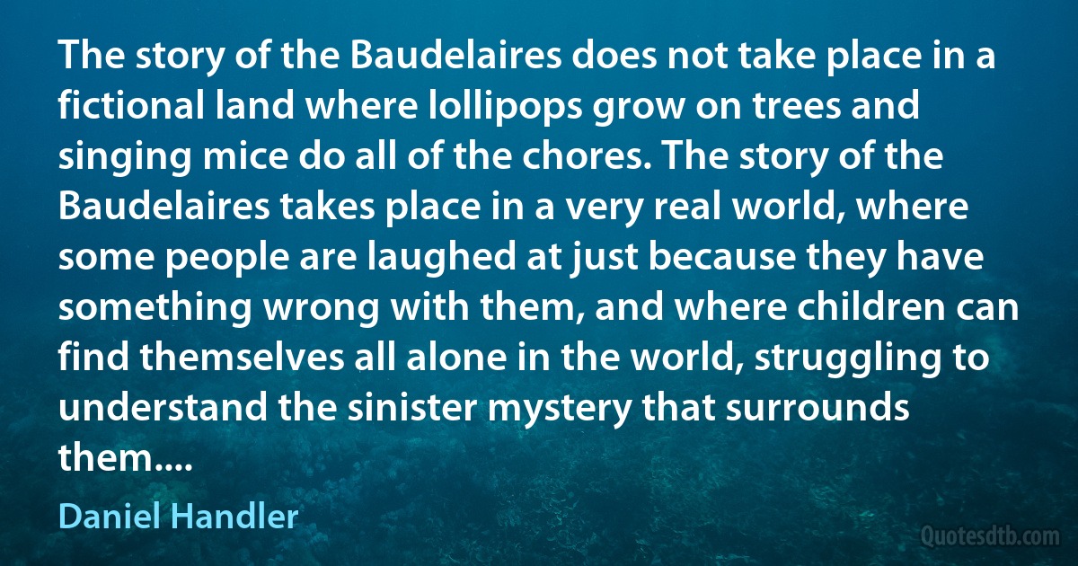 The story of the Baudelaires does not take place in a fictional land where lollipops grow on trees and singing mice do all of the chores. The story of the Baudelaires takes place in a very real world, where some people are laughed at just because they have something wrong with them, and where children can find themselves all alone in the world, struggling to understand the sinister mystery that surrounds them.... (Daniel Handler)