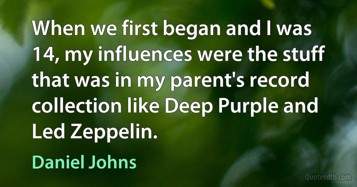 When we first began and I was 14, my influences were the stuff that was in my parent's record collection like Deep Purple and Led Zeppelin. (Daniel Johns)