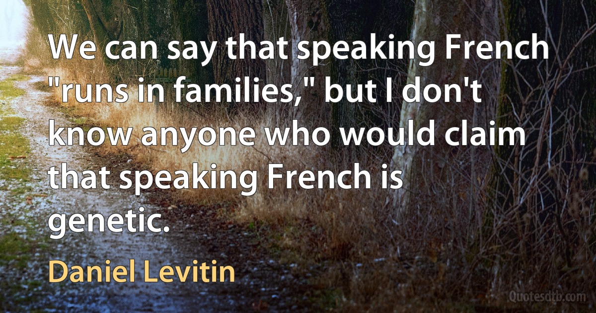 We can say that speaking French "runs in families," but I don't know anyone who would claim that speaking French is genetic. (Daniel Levitin)