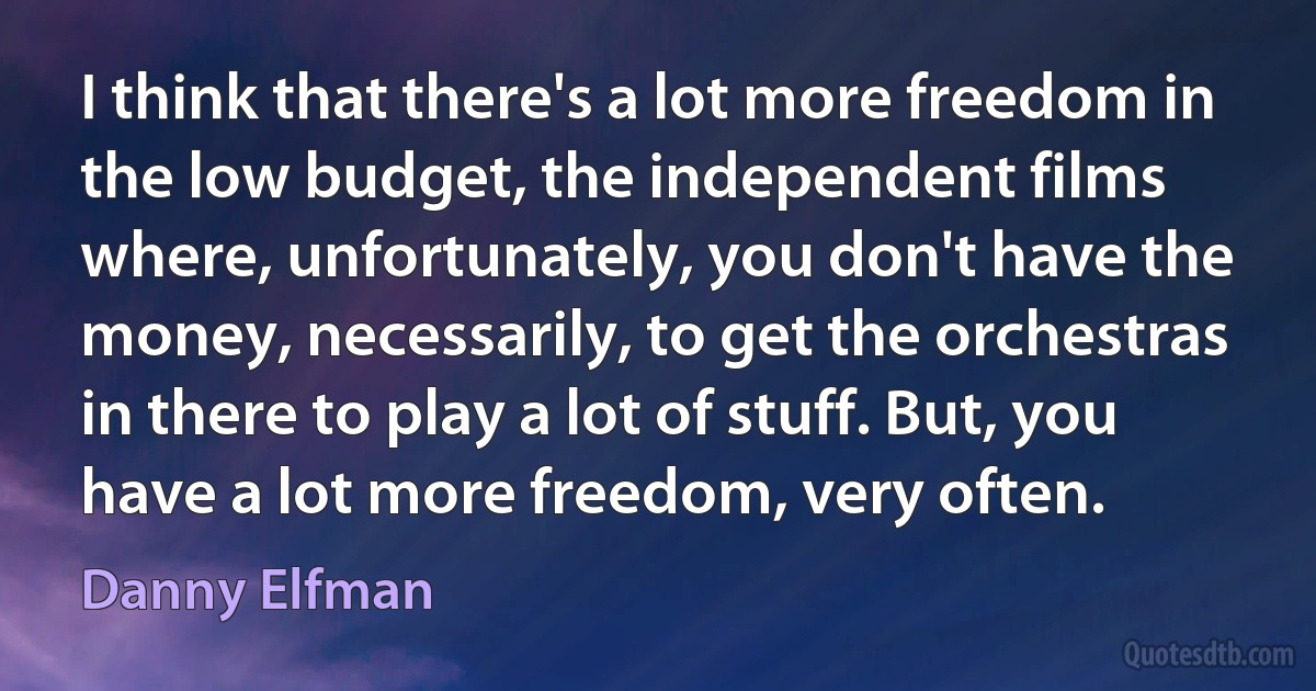 I think that there's a lot more freedom in the low budget, the independent films where, unfortunately, you don't have the money, necessarily, to get the orchestras in there to play a lot of stuff. But, you have a lot more freedom, very often. (Danny Elfman)