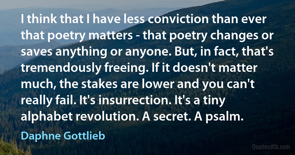 I think that I have less conviction than ever that poetry matters - that poetry changes or saves anything or anyone. But, in fact, that's tremendously freeing. If it doesn't matter much, the stakes are lower and you can't really fail. It's insurrection. It's a tiny alphabet revolution. A secret. A psalm. (Daphne Gottlieb)