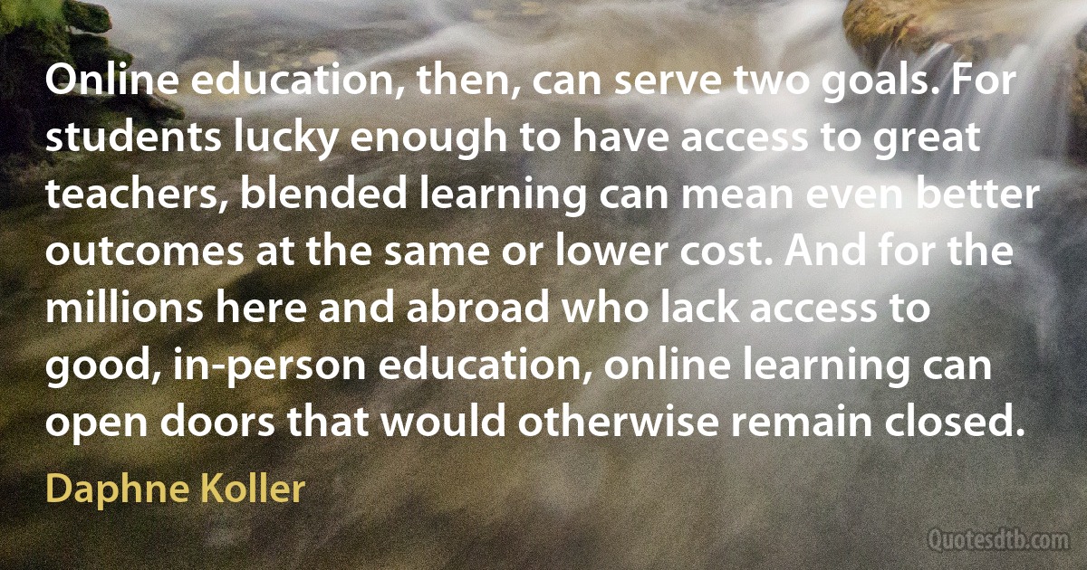 Online education, then, can serve two goals. For students lucky enough to have access to great teachers, blended learning can mean even better outcomes at the same or lower cost. And for the millions here and abroad who lack access to good, in-person education, online learning can open doors that would otherwise remain closed. (Daphne Koller)