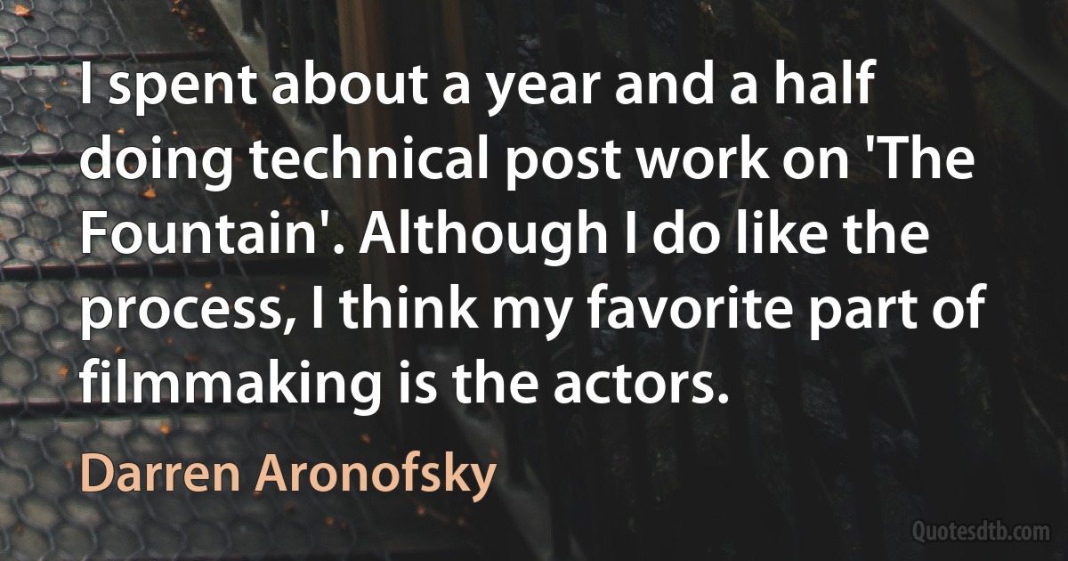 I spent about a year and a half doing technical post work on 'The Fountain'. Although I do like the process, I think my favorite part of filmmaking is the actors. (Darren Aronofsky)