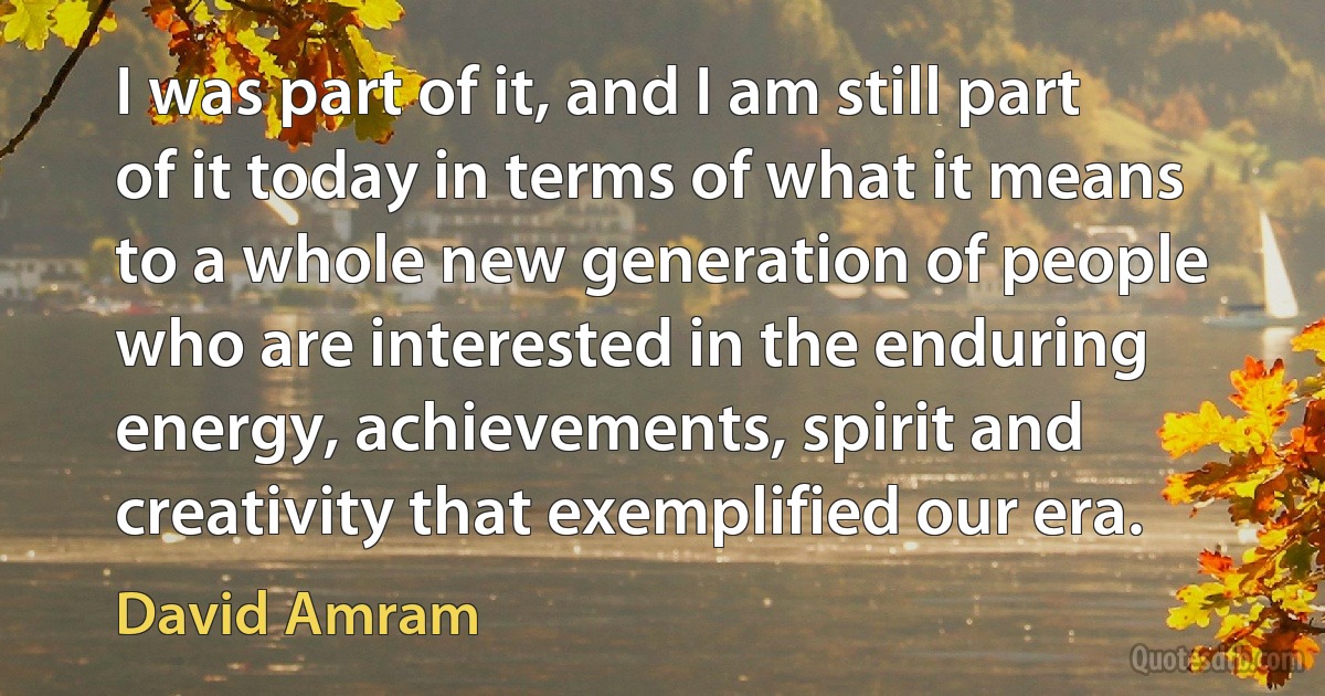 I was part of it, and I am still part of it today in terms of what it means to a whole new generation of people who are interested in the enduring energy, achievements, spirit and creativity that exemplified our era. (David Amram)